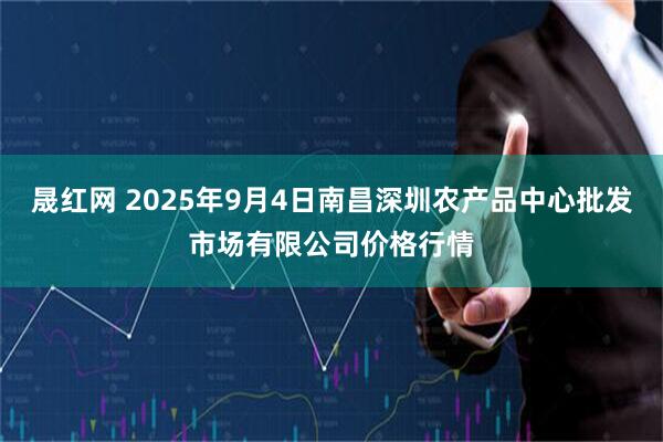 晟红网 2025年9月4日南昌深圳农产品中心批发市场有限公司价格行情