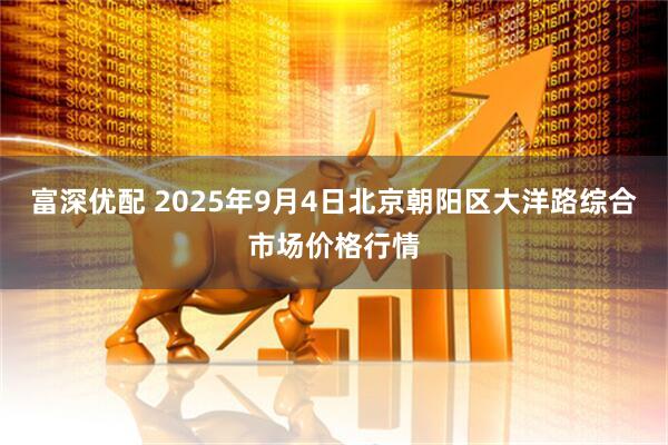富深优配 2025年9月4日北京朝阳区大洋路综合市场价格行情