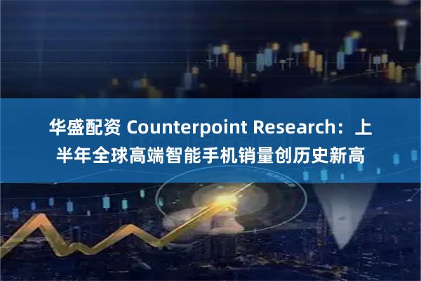 华盛配资 Counterpoint Research：上半年全球高端智能手机销量创历史新高