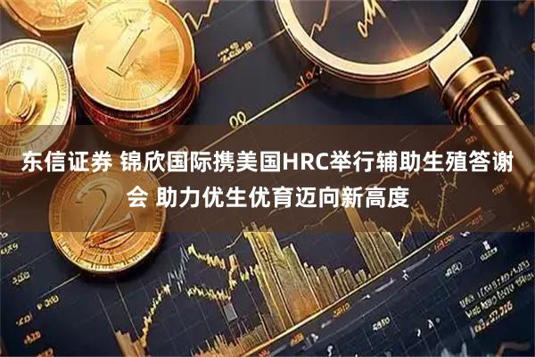 东信证券 锦欣国际携美国HRC举行辅助生殖答谢会 助力优生优育迈向新高度