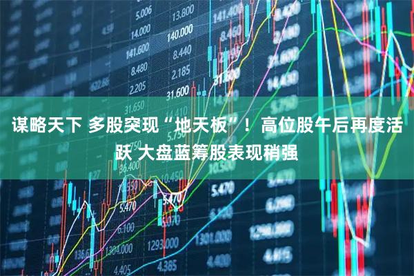 谋略天下 多股突现“地天板”！高位股午后再度活跃 大盘蓝筹股表现稍强