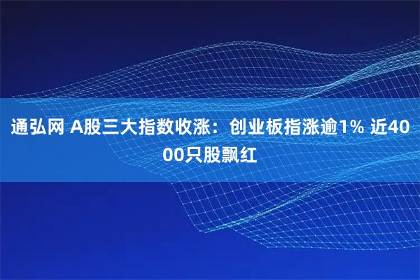 通弘网 A股三大指数收涨：创业板指涨逾1% 近4000只股飘红
