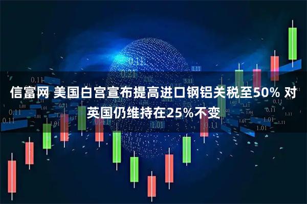 信富网 美国白宫宣布提高进口钢铝关税至50% 对英国仍维持在25%不变