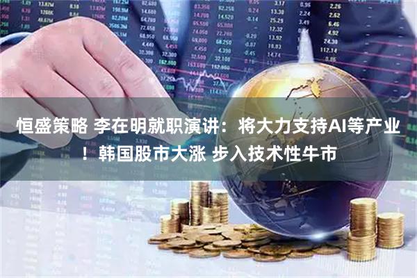 恒盛策略 李在明就职演讲：将大力支持AI等产业！韩国股市大涨 步入技术性牛市
