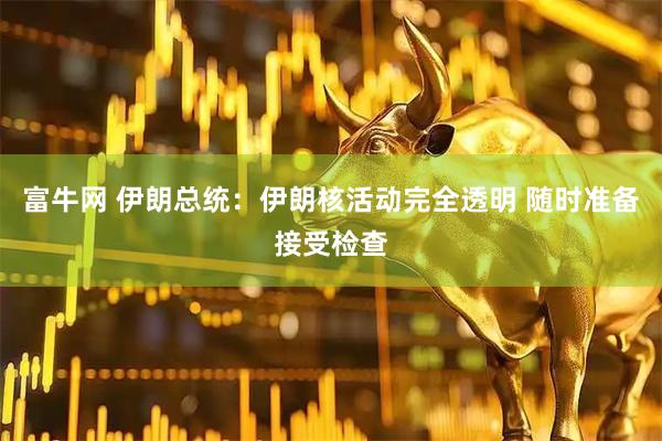富牛网 伊朗总统：伊朗核活动完全透明 随时准备接受检查