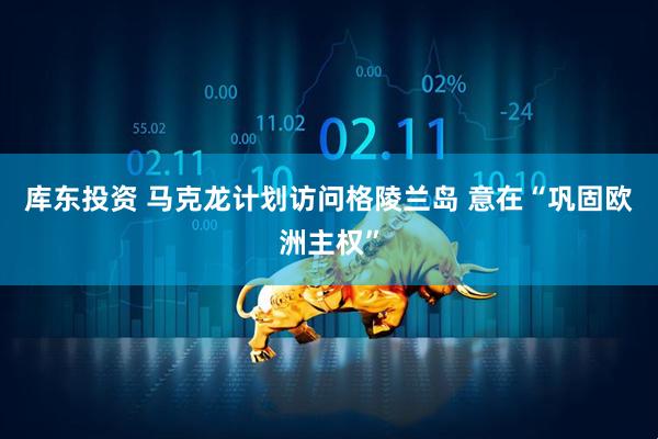 库东投资 马克龙计划访问格陵兰岛 意在“巩固欧洲主权”