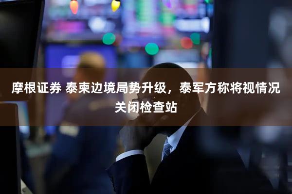 摩根证券 泰柬边境局势升级，泰军方称将视情况关闭检查站
