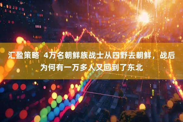 汇盈策略  4万名朝鲜族战士从四野去朝鲜，战后为何有一万多人又回到了东北