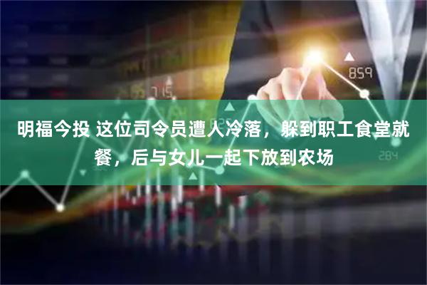 明福今投 这位司令员遭人冷落，躲到职工食堂就餐，后与女儿一起下放到农场