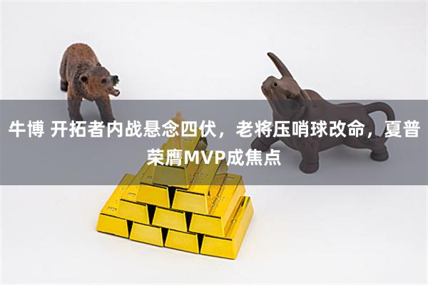 牛博 开拓者内战悬念四伏，老将压哨球改命，夏普荣膺MVP成焦点