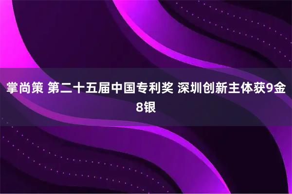 掌尚策 第二十五届中国专利奖 深圳创新主体获9金8银