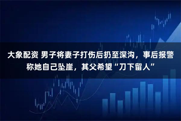 大象配资 男子将妻子打伤后扔至深沟，事后报警称她自己坠崖，其父希望“刀下留人”