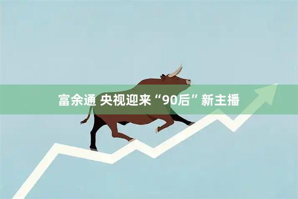 富余通 央视迎来“90后”新主播