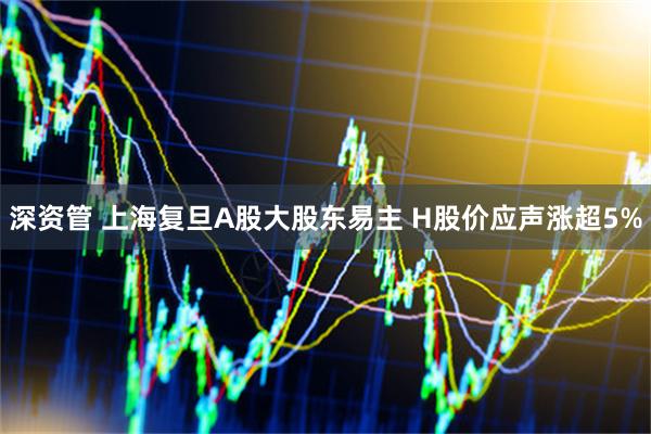 深资管 上海复旦A股大股东易主 H股价应声涨超5%