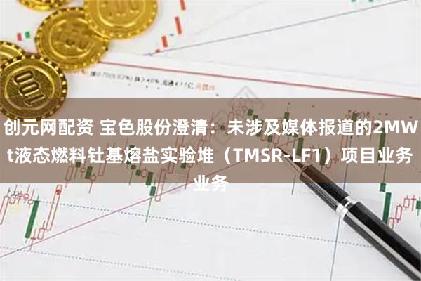 创元网配资 宝色股份澄清:未涉及媒体报道的2MWt液态燃料钍基熔盐实验堆(TMSR-LF1)项目业务
