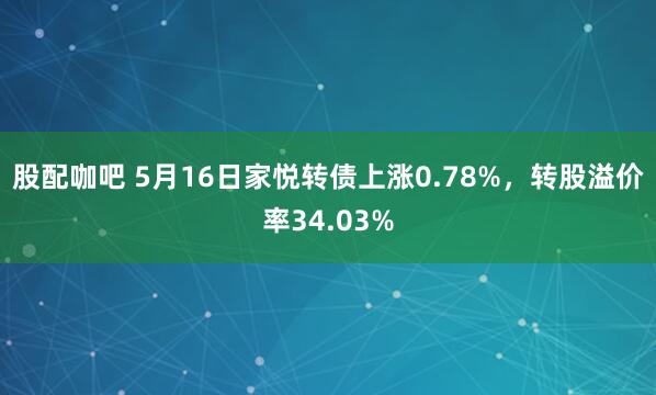 股配咖吧 5月16日家悦转债上涨0.78%，转股溢价率34.03%