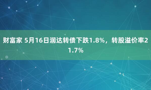 财富家 5月16日润达转债下跌1.8%，转股溢价率21.7%