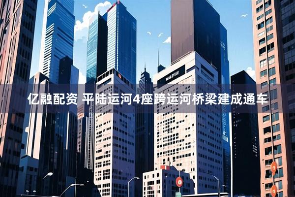 亿融配资 平陆运河4座跨运河桥梁建成通车