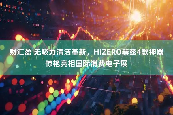 财汇盈 无吸力清洁革新,HIZERO赫兹4款神器惊艳亮相国际消费电子展