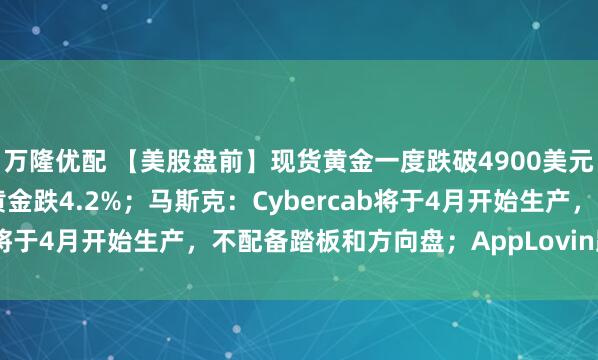 万隆优配 【美股盘前】现货黄金一度跌破4900美元,金矿股走低,哈莫尼黄金跌4.2%;马斯克:Cybercab将于4月开始生产,不配备踏板和方向盘;AppLovin跌超2%