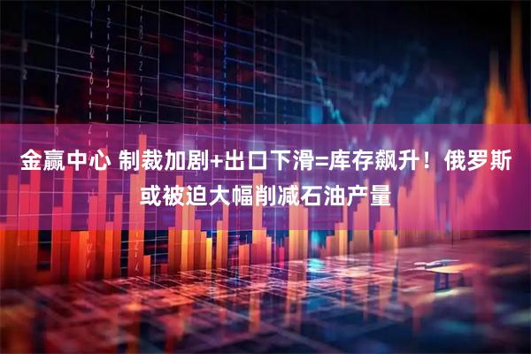 金赢中心 制裁加剧+出口下滑=库存飙升！俄罗斯或被迫大幅削减石油产量