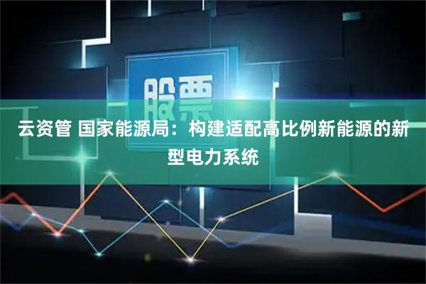 云资管 国家能源局:构建适配高比例新能源的新型电力系统