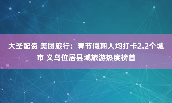 大圣配资 美团旅行:春节假期人均打卡2.2个城市 义乌位居县域旅游热度榜首