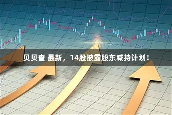 贝贝查 最新，14股披露股东减持计划！