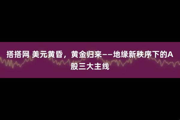 搭搭网 美元黄昏，黄金归来——地缘新秩序下的A股三大主线
