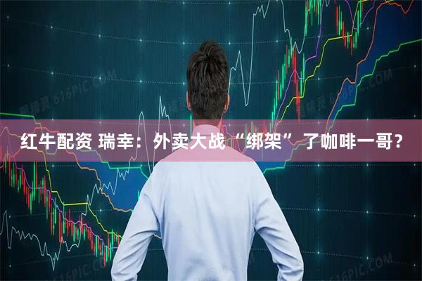 红牛配资 瑞幸:外卖大战 “绑架” 了咖啡一哥?