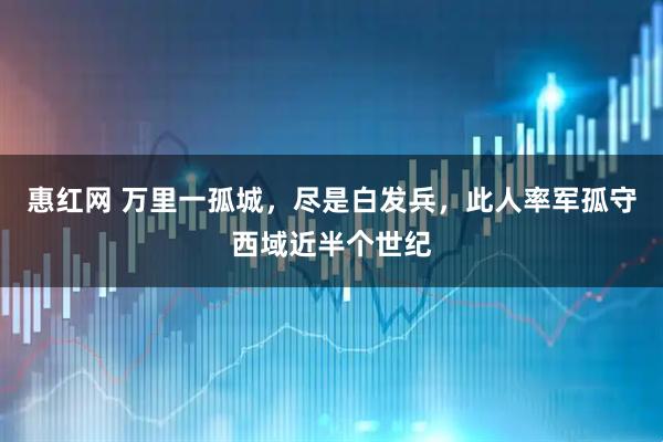 惠红网 万里一孤城,尽是白发兵,此人率军孤守西域近半个世纪