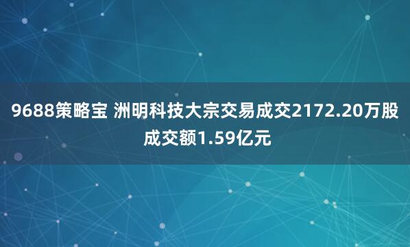 9688策略宝 洲明科技大宗交易成交2172.20万股 成交额1.59亿元