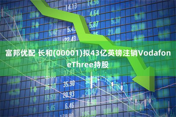 富邦优配 长和(00001)拟43亿英镑注销VodafoneThree持股