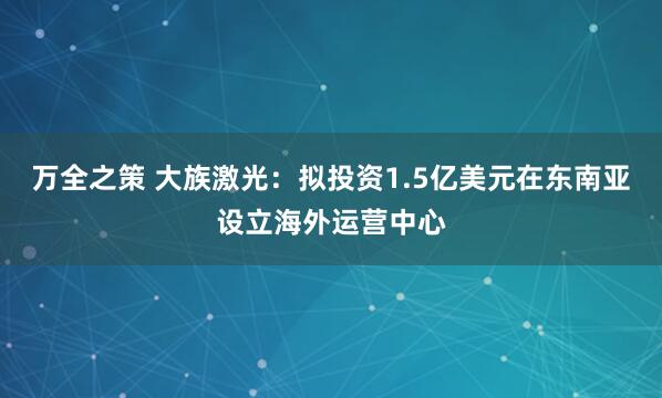 万全之策 大族激光：拟投资1.5亿美元在东南亚设立海外运营中心