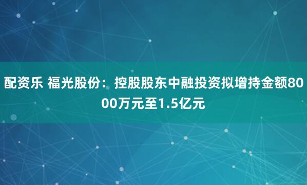 配资乐 福光股份：控股股东中融投资拟增持金额8000万元至1.5亿元