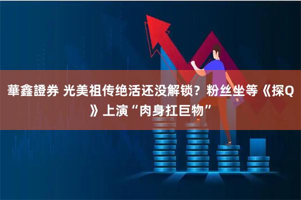 華鑫證券 光美祖传绝活还没解锁？粉丝坐等《探Q》上演“肉身扛巨物”